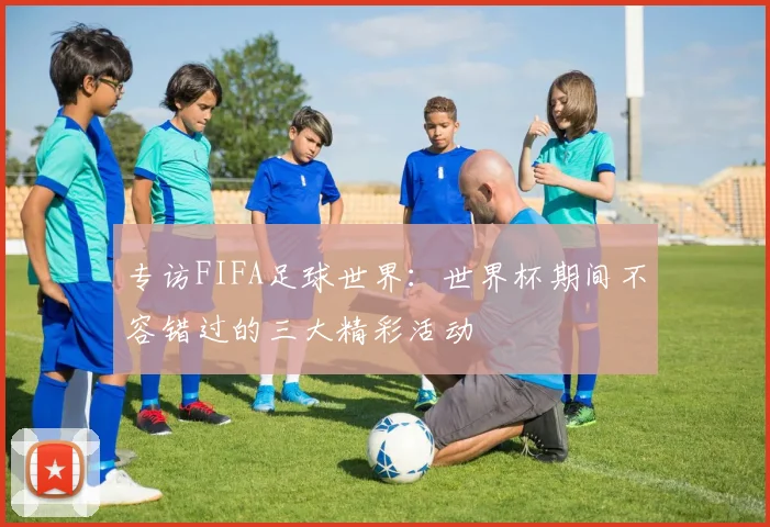 专访FIFA足球世界：世界杯期间不容错过的三大精彩活动
