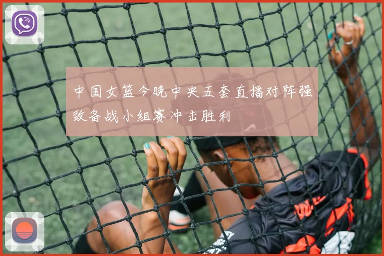 中国女篮今晚中央五套直播对阵强敌备战小组赛冲击胜利