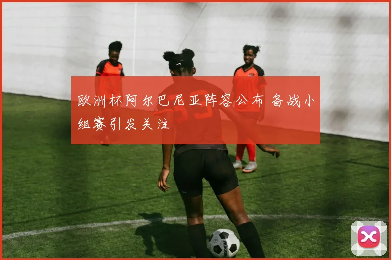 欧洲杯阿尔巴尼亚阵容公布 备战小组赛引发关注