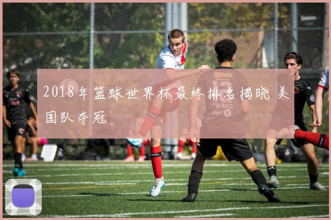 2018年篮球世界杯最终排名揭晓 美国队夺冠