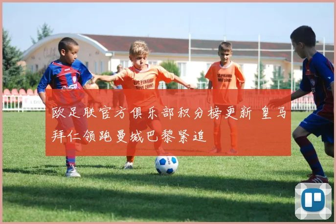 欧足联官方俱乐部积分榜更新 皇马拜仁领跑曼城巴黎紧追