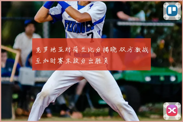 克罗地亚对荷兰比分揭晓 双方激战至加时赛末段分出胜负