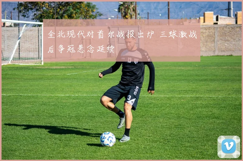 全北现代对首尔战报出炉 三球激战后争冠悬念延续
