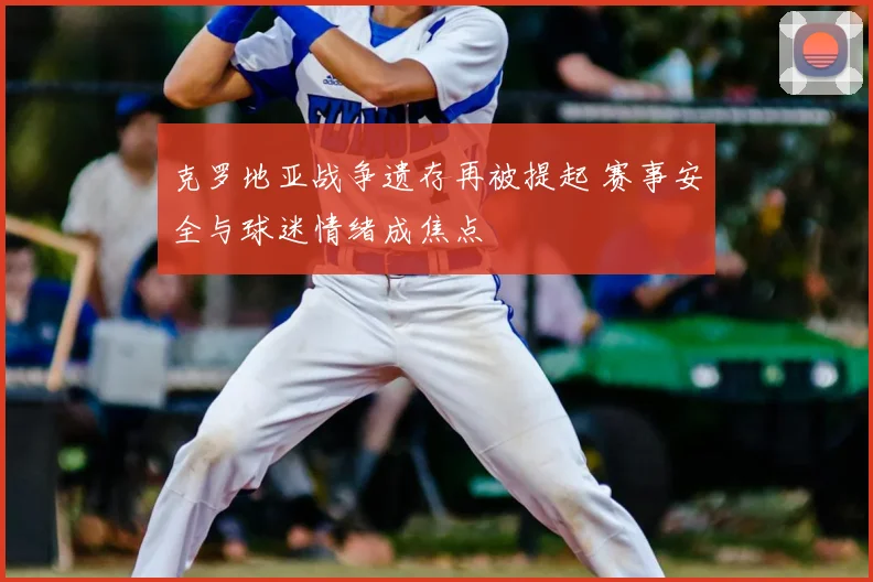 克罗地亚战争遗存再被提起 赛事安全与球迷情绪成焦点