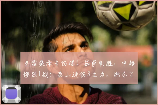 克雷桑泽卡伤退！茹萨制胜，中超惨烈1战：泰山连伤3主力，燃尽了