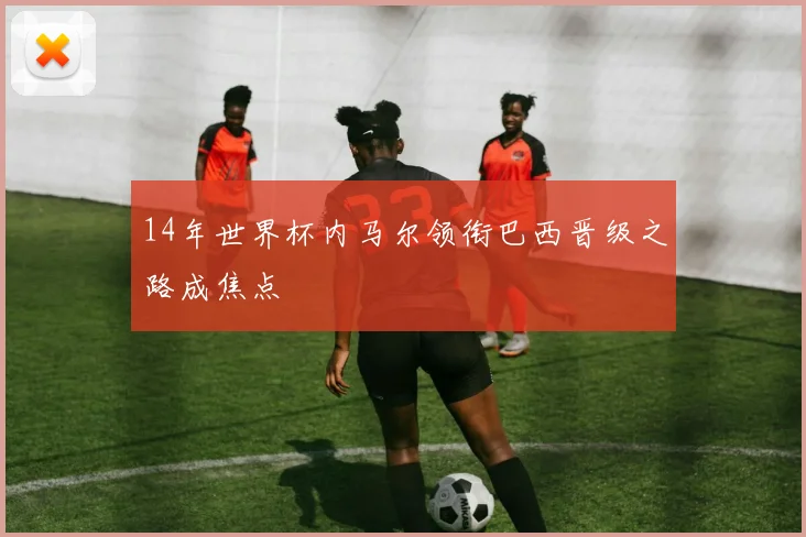 14年世界杯内马尔领衔巴西晋级之路成焦点