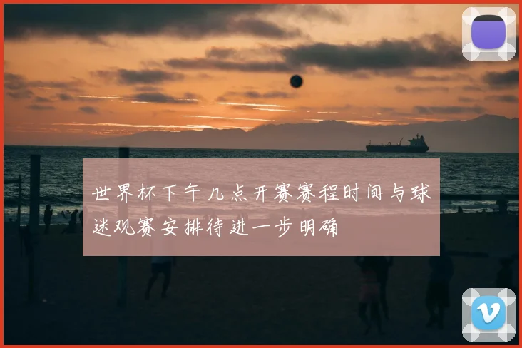 世界杯下午几点开赛赛程时间与球迷观赛安排待进一步明确