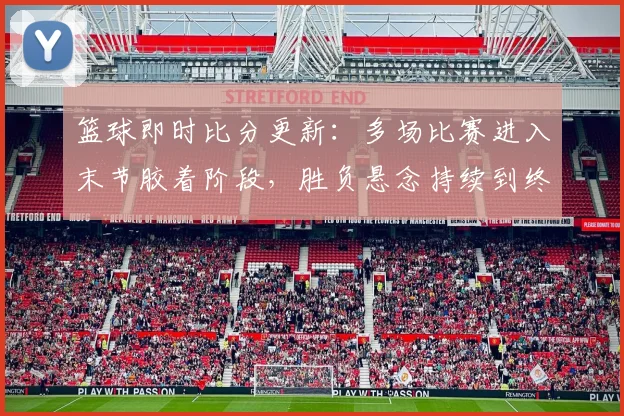 篮球即时比分更新：多场比赛进入末节胶着阶段，胜负悬念持续到终场