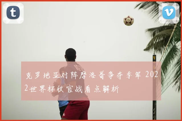 克罗地亚对阵摩洛哥争夺季军 2022世界杯收官战看点解析