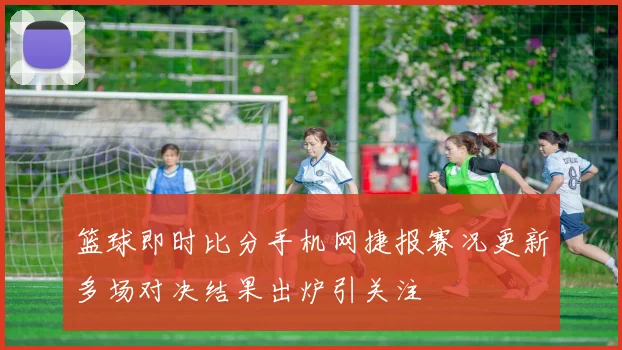 篮球即时比分手机网捷报赛况更新多场对决结果出炉引关注