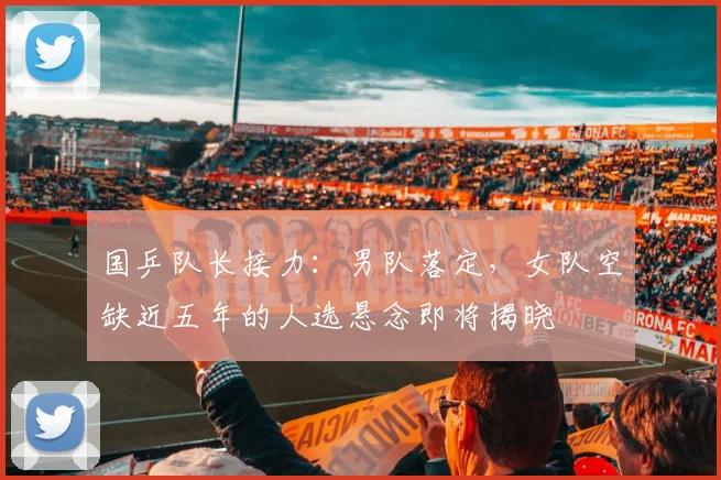 国乒队长接力：男队落定，女队空缺近五年的人选悬念即将揭晓