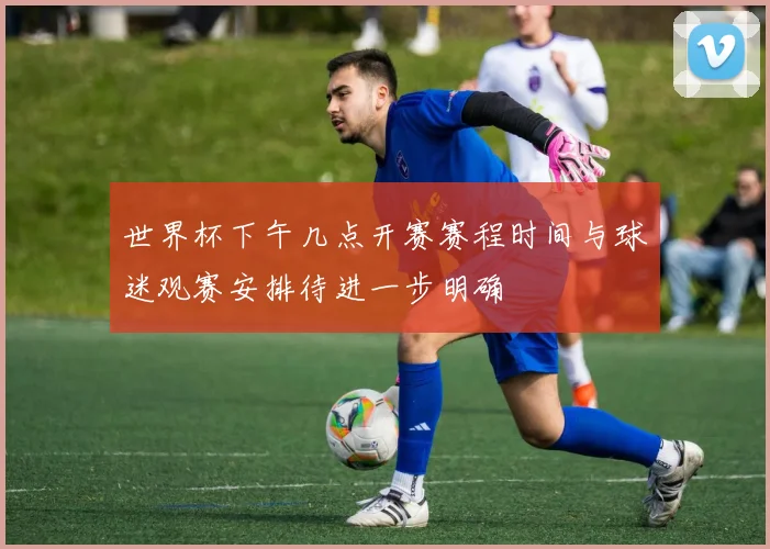世界杯下午几点开赛赛程时间与球迷观赛安排待进一步明确