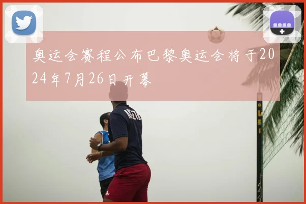 奥运会赛程公布巴黎奥运会将于2024年7月26日开幕