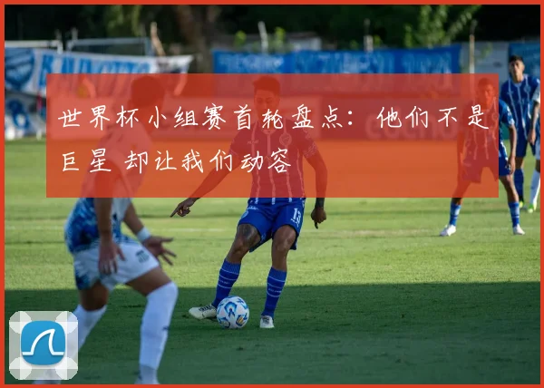 世界杯小组赛首轮盘点：他们不是巨星 却让我们动容