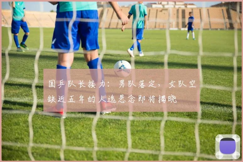 国乒队长接力：男队落定，女队空缺近五年的人选悬念即将揭晓